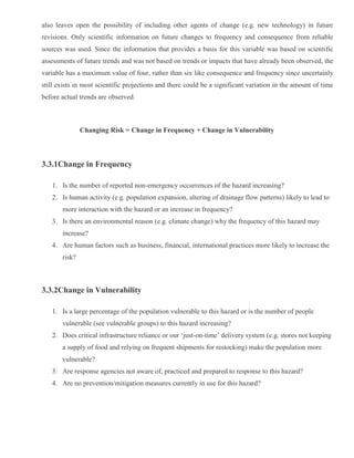 also leaves open the possibility of including other agents of change (e.g. new technology) in future
revisions. Only scientific information on future changes to frequency and consequence from reliable
sources was used. Since the information that provides a basis for this variable was based on scientific
assessments of future trends and was not based on trends or impacts that have already been observed, the
variable has a maximum value of four, rather than six like consequence and frequency since uncertainly
still exists in most scientific projections and there could be a significant variation in the amount of time
before actual trends are observed.
Changing Risk = Change in Frequency + Change in Vulnerability
3.3.1Change in Frequency
1. Is the number of reported non-emergency occurrences of the hazard increasing?
2. Is human activity (e.g. population expansion, altering of drainage flow patterns) likely to lead to
more interaction with the hazard or an increase in frequency?
3. Is there an environmental reason (e.g. climate change) why the frequency of this hazard may
increase?
4. Are human factors such as business, financial, international practices more likely to increase the
risk?
3.3.2Change in Vulnerability
1. Is a large percentage of the population vulnerable to this hazard or is the number of people
vulnerable (see vulnerable groups) to this hazard increasing?
2. Does critical infrastructure reliance or our ‘just-on-time’ delivery system (e.g. stores not keeping
a supply of food and relying on frequent shipments for restocking) make the population more
vulnerable?
3. Are response agencies not aware of, practiced and prepared to response to this hazard?
4. Are no prevention/mitigation measures currently in use for this hazard?
 