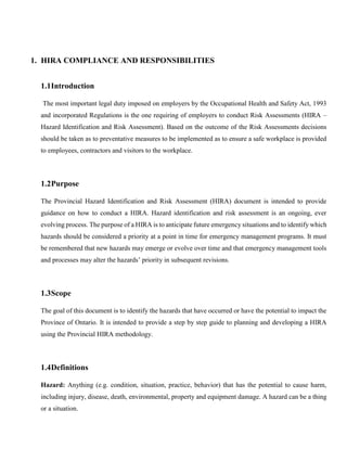 1. HIRA COMPLIANCE AND RESPONSIBILITIES
1.1Introduction
The most important legal duty imposed on employers by the Occupational Health and Safety Act, 1993
and incorporated Regulations is the one requiring of employers to conduct Risk Assessments (HIRA –
Hazard Identification and Risk Assessment). Based on the outcome of the Risk Assessments decisions
should be taken as to preventative measures to be implemented as to ensure a safe workplace is provided
to employees, contractors and visitors to the workplace.
1.2Purpose
The Provincial Hazard Identification and Risk Assessment (HIRA) document is intended to provide
guidance on how to conduct a HIRA. Hazard identification and risk assessment is an ongoing, ever
evolving process. The purpose of a HIRA is to anticipate future emergency situations and to identify which
hazards should be considered a priority at a point in time for emergency management programs. It must
be remembered that new hazards may emerge or evolve over time and that emergency management tools
and processes may alter the hazards’ priority in subsequent revisions.
1.3Scope
The goal of this document is to identify the hazards that have occurred or have the potential to impact the
Province of Ontario. It is intended to provide a step by step guide to planning and developing a HIRA
using the Provincial HIRA methodology.
1.4Definitions
Hazard: Anything (e.g. condition, situation, practice, behavior) that has the potential to cause harm,
including injury, disease, death, environmental, property and equipment damage. A hazard can be a thing
or a situation.
 