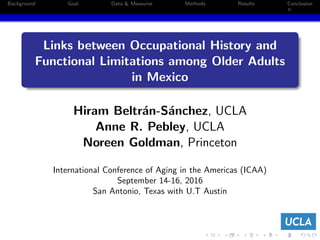 Background Goal Data & Measures Methods Results Conclusion
Links between Occupational History and
Functional Limitations among Older Adults
in Mexico
Hiram Beltr´an-S´anchez, UCLA
Anne R. Pebley, UCLA
Noreen Goldman, Princeton
.
International Conference of Aging in the Americas (ICAA)
September 14-16, 2016
San Antonio, Texas with U.T Austin
 
