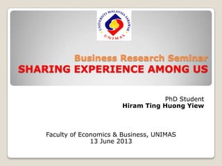 Business Research Seminar
SHARING EXPERIENCE AMONG US
PhD Student
Hiram Ting Huong Yiew
Faculty of Economics & Business, UNIMAS
13 June 2013
 