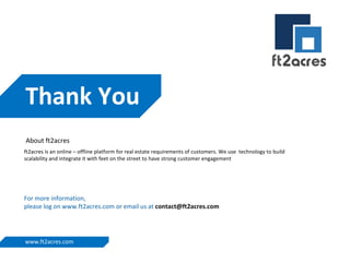 Thank You
About ft2acres
ft2acres is an online – offline platform for real estate requirements of customers. We use technology to build
scalability and integrate it with feet on the street to have strong customer engagement

For more information,
please log on www.ft2acres.com or email us at contact@ft2acres.com

www.ft2acres.com

 