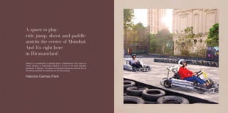 Actual Image
A space to play,
ride, jump, shoot, and paddle
amidst the center of Mumbai.
And It's right here
in Hiranandani!
Hakone Games Park
Hakone is a combination of Special Sports, Entertainment, and Leisure at
Powai. Situated in Hiranandani Gardens it is one of the most desirable
attractions in Mumbai. The variety of attractions spanning rides as well as
GO karting, paintball and dashing cars are also popular.
 