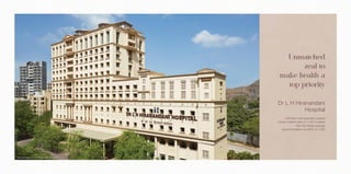 Actual Image of Dr L H Hiranandani Hospital
Dr L H Hiranandani
Hospital
Unmatched
zeal to
make health a
top priority
- 250-bed multi-specialty hospital
- Doctor Patient ratio of 1:100, is better
than the Global average
recommendation by WHO of 1:300
 