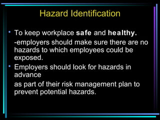 Hazard Identification To keep workplace  safe  and  healthy. -employers should make sure there are no hazards to which employees could be exposed. Employers should look for hazards in advance as part of their risk management plan to prevent potential hazards. 