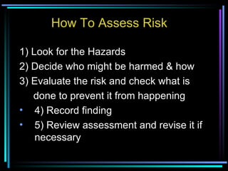 How To Assess Risk 1) Look for the Hazards 2) Decide who might be harmed & how 3) Evaluate the risk and check what is  done to prevent it from happening 4) Record finding 5) Review assessment and revise it if necessary 
