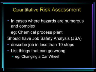 Quantitative  Risk Assessment In cases where hazards are numerous and complex  eg; Chemical process plant Should have Job Safety Analysis (JSA) describe job in less than 10 steps List things that can go wrong eg; Changing a Car Wheel 