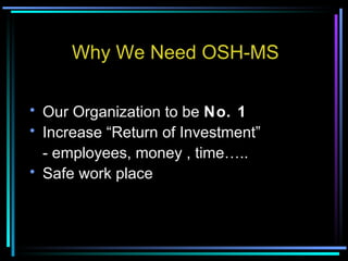 Why We Need OSH-MS Our Organization to be  No. 1 Increase “Return of Investment” - employees, money , time….. Safe work place 