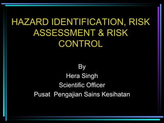 HAZARD IDENTIFICATION, RISK ASSESSMENT & RISK CONTROL By Hera Singh Scientific Officer Pusat  Pengajian Sains Kesihatan 