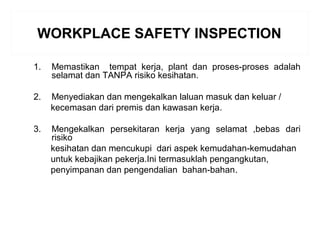 WORKPLACE SAFETY INSPECTION
1. Memastikan tempat kerja, plant dan proses-proses adalah
selamat dan TANPA risiko kesihatan.
2. Menyediakan dan mengekalkan laluan masuk dan keluar /
kecemasan dari premis dan kawasan kerja.
3. Mengekalkan persekitaran kerja yang selamat ,bebas dari
risiko
kesihatan dan mencukupi dari aspek kemudahan-kemudahan
untuk kebajikan pekerja.Ini termasuklah pengangkutan,
penyimpanan dan pengendalian bahan-bahan..
 