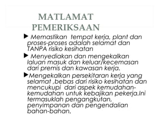  Memastikan tempat kerja, plant dan
proses-proses adalah selamat dan
TANPA risiko kesihatan
 Menyediakan dan mengekalkan
laluan masuk dan keluar/kecemasan
dari premis dan kawasan kerja.
Mengekalkan persekitaran kerja yang
selamat ,bebas dari risiko kesihatan dan
mencukupi dari aspek kemudahan-
kemudahan untuk kebajikan pekerja.Ini
termasuklah pengangkutan,
penyimpanan dan pengendalian
bahan-bahan..
 