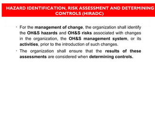 • For the management of change, the organization shall identify
the OH&S hazards and OH&S risks associated with changes
in the organization, the OH&S management system, or its
activities, prior to the introduction of such changes.
• The organization shall ensure that the results of these
assessments are considered when determining controls.
HAZARD IDENTIFICATION, RISK ASSESSMENT AND DETERMINING
CONTROLS (HIRADC)
 
