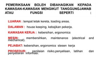 LUARAN : tempat letak kereta, loading areas.
DALAMAN : house keeping, kebajikan pekerja.
KAWASAN KERJA : kebersihan, ergonomics
MESIN: membersihkan, maintenance (electrical and
mechanical).
PEJABAT: kebersihan, ergonomics stesen kerja
PROSEDUR: penilaian risiko,penyeliaan, latihan dan
penyebaran informasi.
 