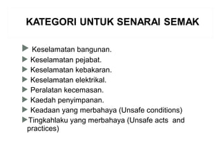  Keselamatan bangunan.
 Keselamatan pejabat.
 Keselamatan kebakaran.
 Keselamatan elektrikal.
 Peralatan kecemasan.
 Kaedah penyimpanan.
 Keadaan yang merbahaya (Unsafe conditions)
Tingkahlaku yang merbahaya (Unsafe acts and
practices)
 