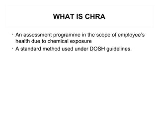WHAT IS CHRA
• An assessment programme in the scope of employee’s
health due to chemical exposure
• A standard method used under DOSH guidelines.
 