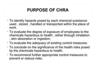 PURPOSE OF CHRA
• To identify hazards posed by each chemical substance
used , stored , handled or transported within the place of
work.
• To evaluate the degree of exposure of employees to the
chemicals hazardous to health ; either through inhalation
, skin absorption or ingestion.
• To evaluate the adequacy of existing control measures.
• To conclude on the significance of the health risks posed
by the chemicals hazardous to health.
• To recommend further appropriate control measures to
prevent or reduce risks.
 