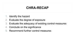 CHRA-RECAP
1. Identify the hazard
2. Evaluate the degree of exposure
3. Evaluate the adequacy of existing control measures
4. Conclude on the significance
5. Recommend further control measures
 