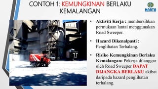 CONTOH 1: KEMUNGKINAN BERLAKU
KEMALANGAN
• Risiko Kemungkinan Berlaku
Kemalangan: Pekerja dilanggar
oleh Road Sweeper DAPAT
DIJANGKA BERLAKU akibat
daripada hazard penglihatan
terhalang.
• Aktiviti Kerja : membersihkan
permukaan lantai menggunakan
Road Sweeper.
• Hazard Dikenalpasti :
Penglihatan Terhalang.
 