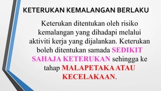 KETERUKAN KEMALANGAN BERLAKU
Keterukan ditentukan oleh risiko
kemalangan yang dihadapi melalui
aktiviti kerja yang dijalankan. Keterukan
boleh ditentukan samada SEDIKIT
SAHAJA KETERUKAN sehingga ke
tahap MALAPETAKAATAU
KECELAKAAN.
 