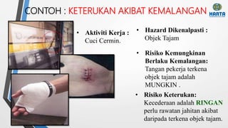 CONTOH : KETERUKAN AKIBAT KEMALANGAN
• Risiko Kemungkinan
Berlaku Kemalangan:
Tangan pekerja terkena
objek tajam adalah
MUNGKIN .
• Aktiviti Kerja :
Cuci Cermin.
• Hazard Dikenalpasti :
Objek Tajam
• Risiko Keterukan:
Kecederaan adalah RINGAN
perlu rawatan jahitan akibat
daripada terkena objek tajam.
 