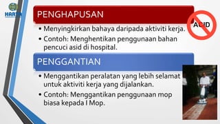 PENGHAPUSAN
• Menyingkirkan bahaya daripada aktiviti kerja.
• Contoh: Menghentikan penggunaan bahan
pencuci asid di hospital.
PENGGANTIAN
• Menggantikan peralatan yang lebih selamat
untuk aktiviti kerja yang dijalankan.
• Contoh: Menggantikan penggunaan mop
biasa kepada I Mop.
 