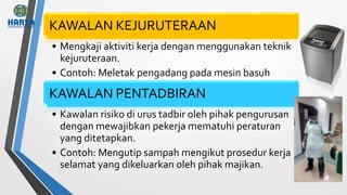KAWALAN KEJURUTERAAN
• Mengkaji aktiviti kerja dengan menggunakan teknik
kejuruteraan.
• Contoh: Meletak pengadang pada mesin basuh
KAWALAN PENTADBIRAN
• Kawalan risiko di urus tadbir oleh pihak pengurusan
dengan mewajibkan pekerja mematuhi peraturan
yang ditetapkan.
• Contoh: Mengutip sampah mengikut prosedur kerja
selamat yang dikeluarkan oleh pihak majikan.
 