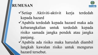 RUMUSAN
Setiap Aktiviti-aktivit kerja terdedah
kepada hazard
Apabila terdedah kepada hazard maka ada
kebarangkalian untuk terdedah kepada
risiko samada jangka pendek atau jangka
panjang.
Apabila ada risiko maka haruslah diambil
langkah kawalan risiko untuk mengurus
hazard tersebut.
 