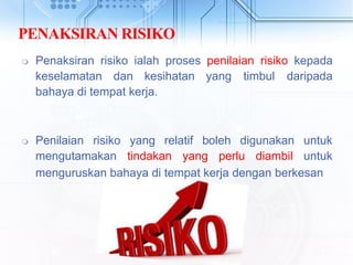 PENAKSIRAN RISIKO
 Penaksiran risiko ialah proses penilaian risiko kepada
keselamatan dan kesihatan yang timbul daripada
bahaya di tempat kerja.
 Penilaian risiko yang relatif boleh digunakan
mengutamakan tindakan yang perlu diambil
untuk
untuk
menguruskan bahaya di tempat kerja dengan berkesan
 