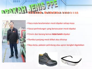 Kaca mata keselamatan mesti dipakai setiap masa
Kasut perlindungan yang bersesuaian mesti dipakai
Cincin dan barang kemas tidak boleh dipakai
Rambut panjang mesti diikat atau ditutup
Baju kerja, pakaian pelindung atau apron bengkel digalakkan
 