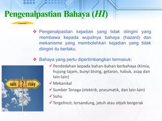 Pengenalpastian Bahaya (HI)
 Pengenalpastian kejadian yang tidak diingini yang
membawa kepada wujudnya bahaya (hazard) dan
mekanisme yang membolehkan kejadian yang tidak
diingini itu berlaku.
 Bahaya yang perlu dipertimbangkan termasuk:
Pendedahan kepada bahan-bahan berbahaya (Kimia,
hujung tajam, bunyi bising, getaran, habuk, asap dan
lain-lain)
Mekanikal
Sumber Tenaga (elektrik, pneumatik, dan lain-lain)
Suhu
Tergelincir, tersandung, jatuh atau objek bergerak
 