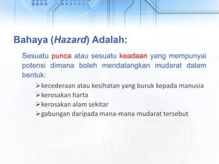 Bahaya (Hazard) Adalah:
Sesuatu punca atau sesuatu keadaan yang mempunyai
potensi dimana boleh mendatangkan mudarat dalam
bentuk:
kecederaan atau kesihatan yang buruk kepada manusia
kerosakan harta
kerosakan alam sekitar
gabungan daripada mana-mana mudarat tersebut
 