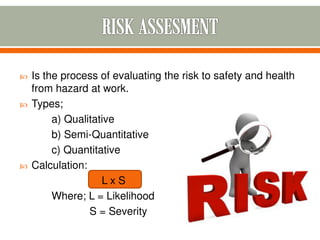  Is the process of evaluating the risk to safety and health
from hazard at work.
 Types;
a) Qualitative
b) Semi-Quantitative
c) Quantitative
 Calculation:
L x S
Where; L = Likelihood
S = Severity
 