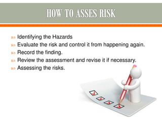  Identifying the Hazards
 Evaluate the risk and control it from happening again.
 Record the finding.
 Review the assessment and revise it if necessary.
 Assessing the risks.
 