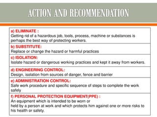 a) ELIMINATE :
Getting rid of a hazardous job, tools, process, machine or substances is
perhaps the best way of protecting workers.
b) SUBSTITUTE:
Replace or change the hazard or harmful practices
c) ISOLATION:
Isolate hazard or dangerous working practices and kept it away from workers.
d) ENGINEERING CONTROL:
Design, isolation from sources of danger, fence and barrier
e) ADMINISTRATION CONTROL:
Safe work procedure and specific sequence of steps to complete the work
safely
f) PERSONAL PROTECTION EQUIPMENT(PPE) :
An equipment which is intended to be worn or
held by a person at work and which protects him against one or more risks to
his health or safety.
 