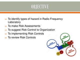  To identify types of hazard in Radio Frequency
Laboratory
 To make Risk Assessments
 To suggest Risk Control to Organization
 To implementing Risk Controls
 To review Risk Controls
 