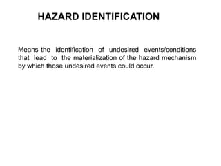 HAZARD IDENTIFICATION
Means the identification of undesired events/conditions
that lead to the materialization of the hazard mechanism
by which those undesired events could occur.
 