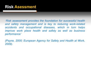 Risk Assessment
Risk Asessment
‘Risk assessment provides the foundation for successful health
and safety management and is key to reducing work-related
accidents and occupational diseases, which in turn helps
improve work place health and safety as well as business
performance’
(Payne, 2000; European Agency for Safety and Health at Work,
2009).
 