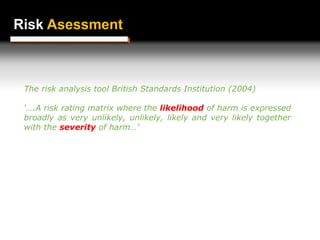 Risk Assessment
Risk Asessment
The risk analysis tool British Standards Institution (2004)
‘….A risk rating matrix where the likelihood of harm is expressed
broadly as very unlikely, unlikely, likely and very likely together
with the severity of harm…’
 
