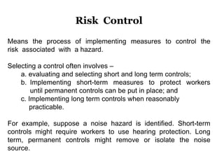 Means the process of implementing measures to control the
risk associated with a hazard.
Selecting a control often involves –
a. evaluating and selecting short and long term controls;
b. Implementing short-term measures to protect workers
until permanent controls can be put in place; and
c. Implementing long term controls when reasonably
practicable.
For example, suppose a noise hazard is identified. Short-term
controls might require workers to use hearing protection. Long
term, permanent controls might remove or isolate the noise
source.
Risk Control
 