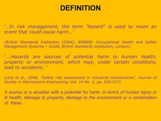 DEFINITION
‘…In risk management, the term “hazard” is used to mean an
event that could cause harm…’
(British Standards Institution (2004), BS8800: Occupational Health and Safety
Management Systems – Guide, British Standards Institution, London).
‘….Hazards are sources of potential harm to human health,
property or environment, which may, under certain conditions,
lead to accidents…’
(Lind et al., 2008, “Safety risk assessment in industrial maintenance”, Journal of
Quality in Maintenance Engineering, Vol. 14 No. 2, pp. 205-217)
A source or a situation with a potential for harm in terms of human injury or
ill health, damage to property, damage to the environment or a combination
of these.
 