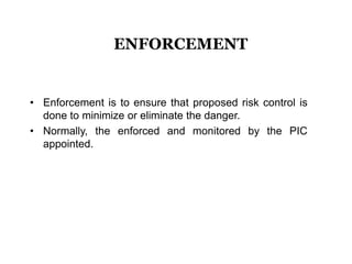 • Enforcement is to ensure that proposed risk control is
done to minimize or eliminate the danger.
• Normally, the enforced and monitored by the PIC
appointed.
ENFORCEMENT
 
