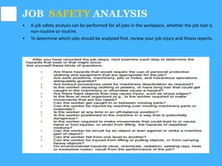 JOB SAFETY ANALYSIS
• A job safety analysis can be performed for all jobs in the workplace, whether the job task is
non-routine or routine.
• To determine which jobs should be analyzed first, review your job injury and illness reports.
 