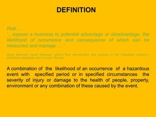 DEFINITION
Risk…
‘…expose a business to potential advantage or disadvantage, the
likelihood of occurrence and censequence of which can be
measured and manage…..’
Sonia Bharwani David Mathews, (2012),"Risk identification and analysis in the hospitality industry",
Worldwide Hospitality and Tourism Themes
A combination of the likelihood of an occurrence of a hazardous
event with specified period or in specified circumstances the
severity of injury or damage to the health of people, property,
environment or any combination of these caused by the event.
 