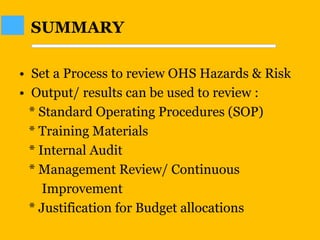 • Set a Process to review OHS Hazards & Risk
• Output/ results can be used to review :
* Standard Operating Procedures (SOP)
* Training Materials
* Internal Audit
* Management Review/ Continuous
Improvement
* Justification for Budget allocations
SUMMARY
 