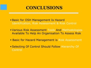 CONCLUSIONS
 Basic for OSH Management Is Hazard
Identification, Risk Assessment & Risk Control
 Various Risk Assessment Tools And Methodologies
Available To Help An Organisation To Assess Risk
 Basic for Hazard Management is Risk Assessment
 Selecting Of Control Should Follow Hierarchy Of
Control
 
