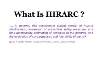 Hazard
Identification
Risk
Assessment
estimate level of risk and
determine tolerability
What Is HIRARC ?
‘…..In general, risk assessment should consist of hazard
identification, evaluation of preventive safety measures and
their functionality, estimation of exposure to the hazards, and
the evaluation of consequences and tolerability of the risk’
(Booty, F. (2006), Facilities Management Handbook, 3rd ed., Elsevier, Oxford).
 