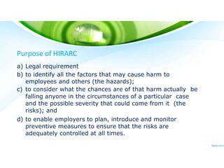 Purpose of HIRARC
a) Legal requirement
b) to identify all the factors that may cause harm to
employees and others (the hazards);
c) to consider what the chances are of that harm actually be
falling anyone in the circumstances of a particular case
and the possible severity that could come from it (the
risks); and
d) to enable employers to plan, introduce and monitor
preventive measures to ensure that the risks are
adequately controlled at all times.
 