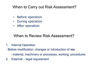 When to Carry out Risk Assessment?
• Before operation
• During operation
• After operation
1. Internal Operation
Before modification, changes or introduction of new
- material, machinery or processes, working procedures
2. External – legal requirement
When to Review Risk Assessment?
 