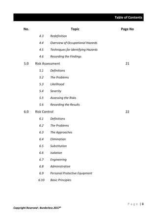 Table of Contents
P a g e | ii
Copyright Reserved : Borderless 2017©
No. Topic Page No
4.3 Redefinition
4.4 Overview of Occupational Hazards
4.5 Techniques for Identifying Hazards
4.6 Recording the Findings
5.0 Risk Assessment 21
5.1 Definitions
5.2 The Problems
5.3 Likelihood
5.4 Severity
5.5 Assessing the Risks
5.6 Recording the Results
6.0 Risk Control 22
6.1 Definitions
6.2 The Problems
6.3 The Approaches
6.4 Elimination
6.5 Substitution
6.6 Isolation
6.7 Engineering
6.8 Administrative
6.9 Personal Protective Equipment
6.10 Basic Principles
 