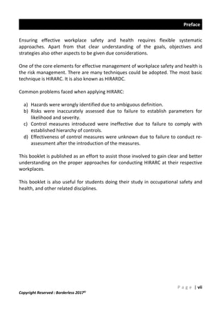Preface
P a g e | vii
Copyright Reserved : Borderless 2017©
Ensuring effective workplace safety and health requires flexible systematic
approaches. Apart from that clear understanding of the goals, objectives and
strategies also other aspects to be given due considerations.
One of the core elements for effective management of workplace safety and health is
the risk management. There are many techniques could be adopted. The most basic
technique is HIRARC. It is also known as HIRARDC.
Common problems faced when applying HIRARC:
a) Hazards were wrongly identified due to ambiguous definition.
b) Risks were inaccurately assessed due to failure to establish parameters for
likelihood and severity.
c) Control measures introduced were ineffective due to failure to comply with
established hierarchy of controls.
d) Effectiveness of control measures were unknown due to failure to conduct re-
assessment after the introduction of the measures.
This booklet is published as an effort to assist those involved to gain clear and better
understanding on the proper approaches for conducting HIRARC at their respective
workplaces.
This booklet is also useful for students doing their study in occupational safety and
health, and other related disciplines.
 