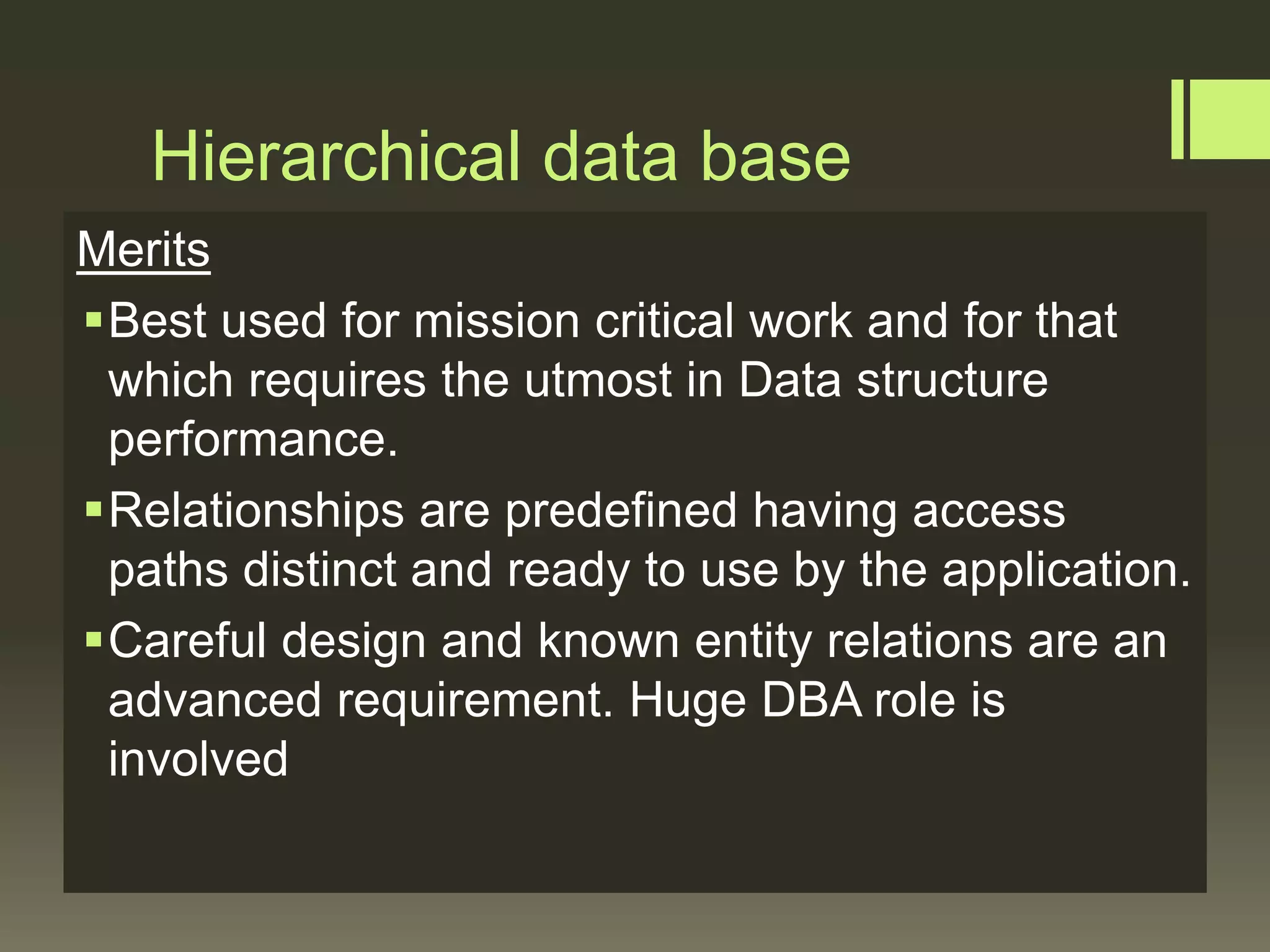 Hierarchical data base
Merits
Best used for mission critical work and for that
which requires the utmost in Data structure
performance.
Relationships are predefined having access
paths distinct and ready to use by the application.
Careful design and known entity relations are an
advanced requirement. Huge DBA role is
involved
 